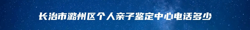 长治市潞州区个人亲子鉴定中心电话多少