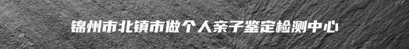 锦州市北镇市做个人亲子鉴定检测中心