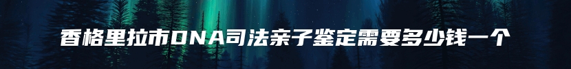 香格里拉市DNA司法亲子鉴定需要多少钱一个