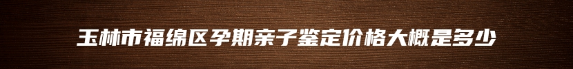 玉林市福绵区孕期亲子鉴定价格大概是多少