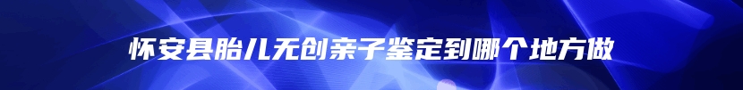 怀安县胎儿无创亲子鉴定到哪个地方做