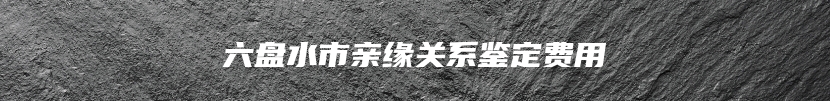 六盘水市亲缘关系鉴定费用