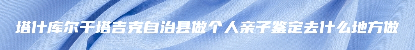 塔什库尔干塔吉克自治县做个人亲子鉴定去什么地方做
