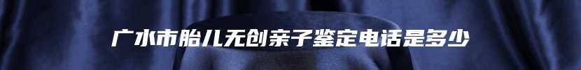 广水市胎儿无创亲子鉴定电话是多少