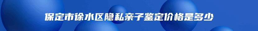 保定市徐水区隐私亲子鉴定价格是多少