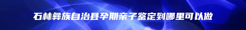 石林彝族自治县孕期亲子鉴定到哪里可以做