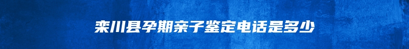 栾川县孕期亲子鉴定电话是多少
