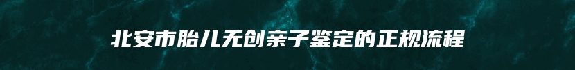 北安市胎儿无创亲子鉴定的正规流程