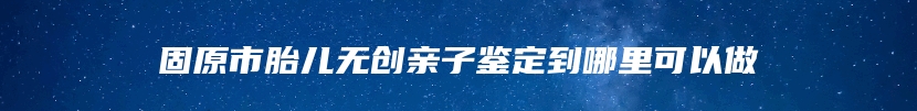 固原市胎儿无创亲子鉴定到哪里可以做
