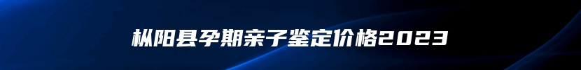 枞阳县孕期亲子鉴定价格2023