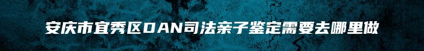 安庆市宜秀区DAN司法亲子鉴定需要去哪里做