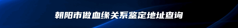朝阳市做血缘关系鉴定地址查询