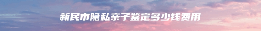 新民市隐私亲子鉴定多少钱费用