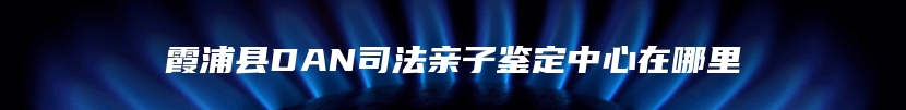 霞浦县DAN司法亲子鉴定中心在哪里