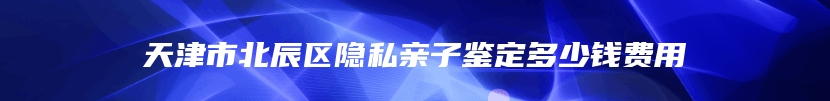 天津市北辰区隐私亲子鉴定多少钱费用