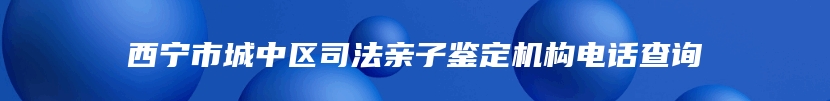 西宁市城中区司法亲子鉴定机构电话查询