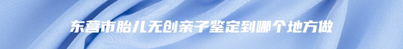 东营市胎儿无创亲子鉴定到哪个地方做