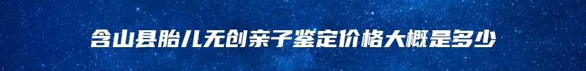 含山县胎儿无创亲子鉴定价格大概是多少