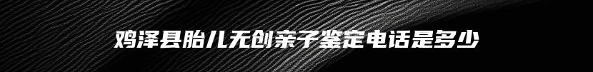 鸡泽县胎儿无创亲子鉴定电话是多少