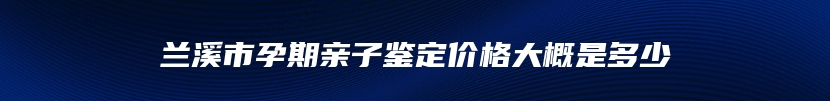 兰溪市孕期亲子鉴定价格大概是多少