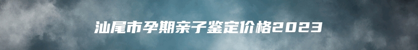 汕尾市孕期亲子鉴定价格2023