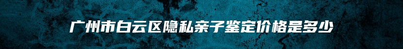 广州市白云区隐私亲子鉴定价格是多少