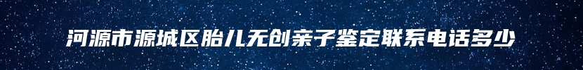 河源市源城区胎儿无创亲子鉴定联系电话多少