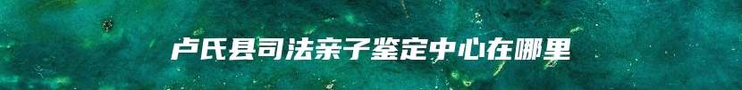 卢氏县司法亲子鉴定中心在哪里
