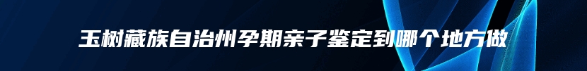 玉树藏族自治州孕期亲子鉴定到哪个地方做