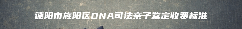 德阳市旌阳区DNA司法亲子鉴定收费标准