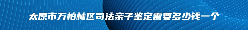 太原市万柏林区司法亲子鉴定需要多少钱一个