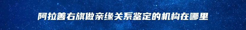 阿拉善右旗做亲缘关系鉴定的机构在哪里