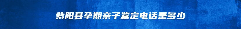 紫阳县孕期亲子鉴定电话是多少