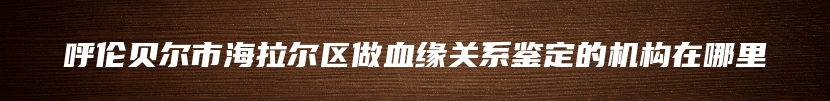 呼伦贝尔市海拉尔区做血缘关系鉴定的机构在哪里
