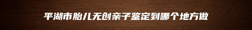平湖市胎儿无创亲子鉴定到哪个地方做