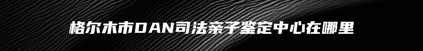 格尔木市DAN司法亲子鉴定中心在哪里