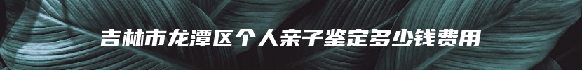 吉林市龙潭区个人亲子鉴定多少钱费用