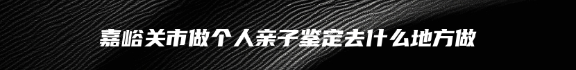 嘉峪关市做个人亲子鉴定去什么地方做