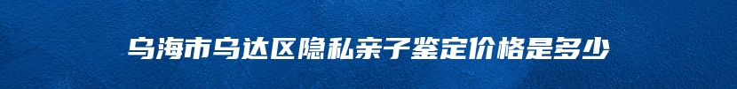 乌海市乌达区隐私亲子鉴定价格是多少