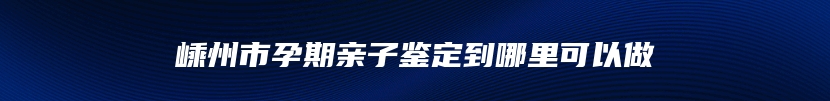 嵊州市孕期亲子鉴定到哪里可以做