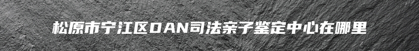 松原市宁江区DAN司法亲子鉴定中心在哪里