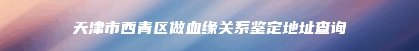 天津市西青区做血缘关系鉴定地址查询