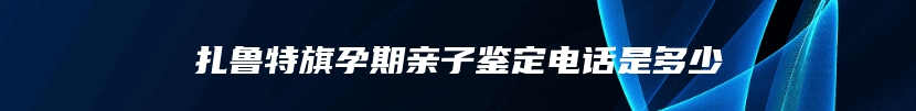 扎鲁特旗孕期亲子鉴定电话是多少