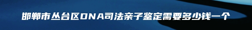 邯郸市丛台区DNA司法亲子鉴定需要多少钱一个