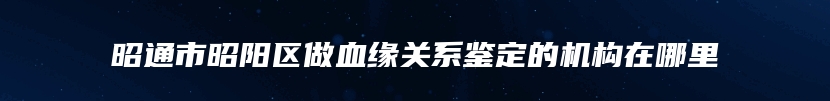 昭通市昭阳区做血缘关系鉴定的机构在哪里