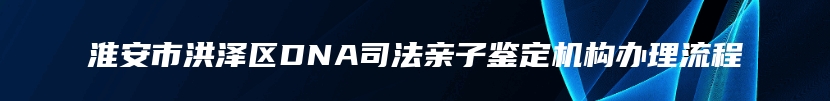 淮安市洪泽区DNA司法亲子鉴定机构办理流程