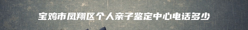 宝鸡市凤翔区个人亲子鉴定中心电话多少