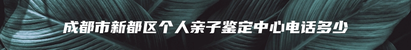 成都市新都区个人亲子鉴定中心电话多少