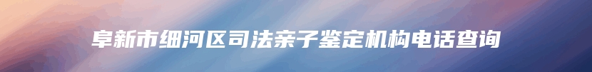 阜新市细河区司法亲子鉴定机构电话查询