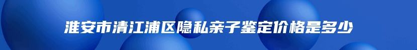 淮安市清江浦区隐私亲子鉴定价格是多少